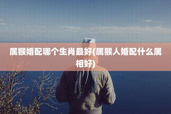 属猴婚配哪个生肖最好(属猴人婚配什么属相好)