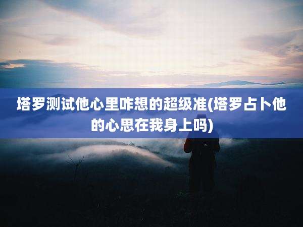 塔罗测试他心里咋想的超级准(塔罗占卜他的心思在我身上吗)