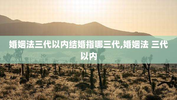 婚姻法三代以内结婚指哪三代,婚姻法 三代以内