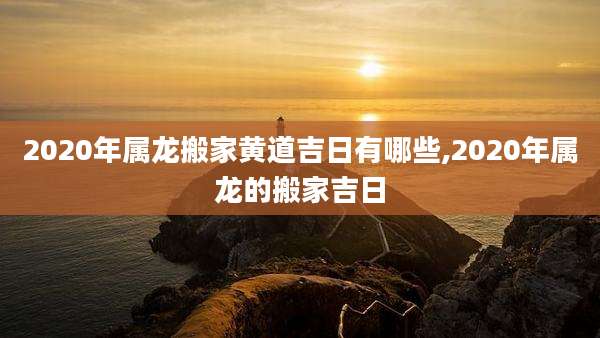 2020年属龙搬家黄道吉日有哪些,2020年属龙的搬家吉日