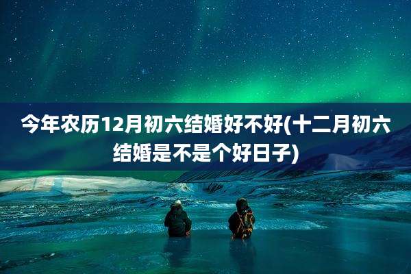 今年农历12月初六结婚好不好(十二月初六结婚是不是个好日子)