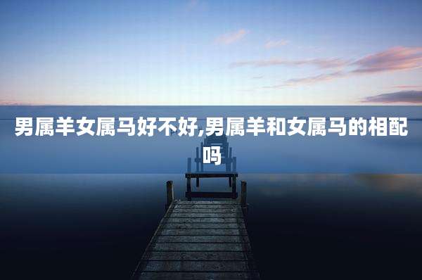 男属羊女属马好不好,男属羊和女属马的相配吗