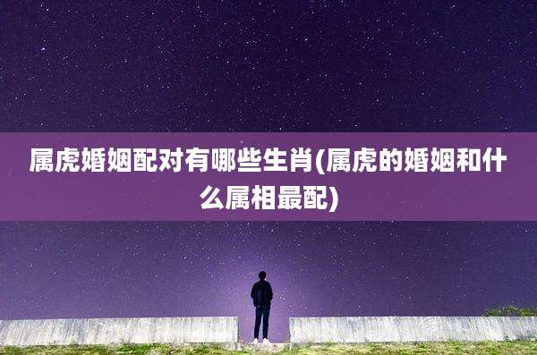 属虎婚姻配对有哪些生肖(属虎的婚姻和什么属相最配)