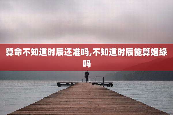 算命不知道时辰还准吗,不知道时辰能算姻缘吗