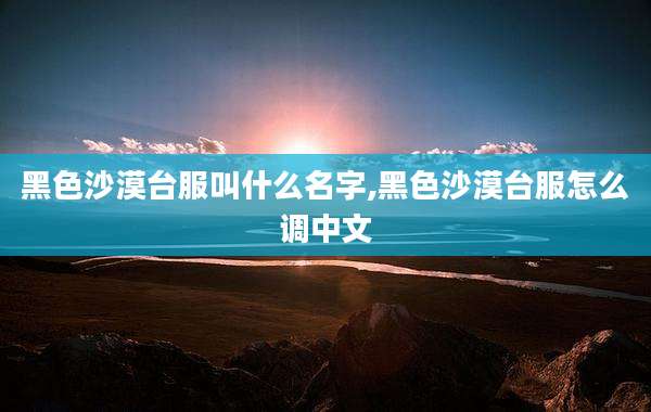 黑色沙漠台服叫什么名字,黑色沙漠台服怎么调中文