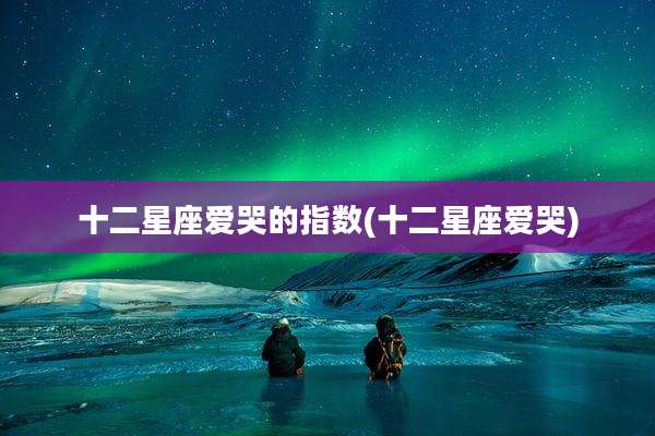 十二星座爱哭的指数(十二星座爱哭)