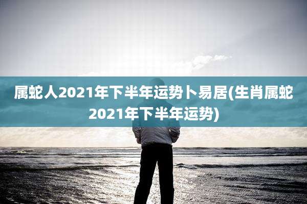 属蛇人2021年下半年运势卜易居(生肖属蛇2021年下半年运势)
