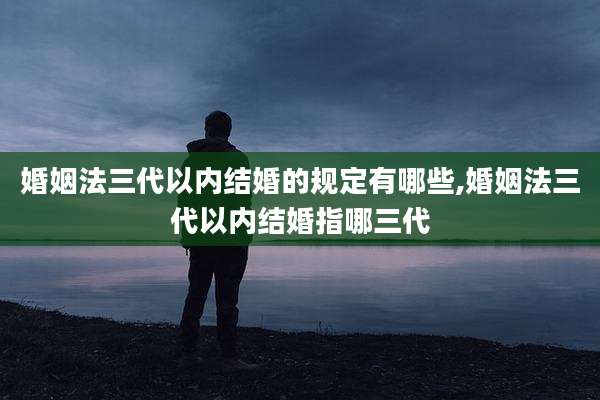 婚姻法三代以内结婚的规定有哪些,婚姻法三代以内结婚指哪三代