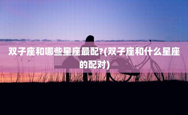 双子座和哪些星座最配?(双子座和什么星座的配对)