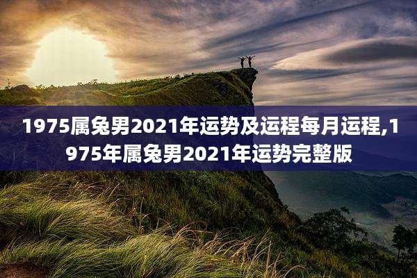 1975属兔男2021年运势及运程每月运程,1975年属兔男2021年运势完整版