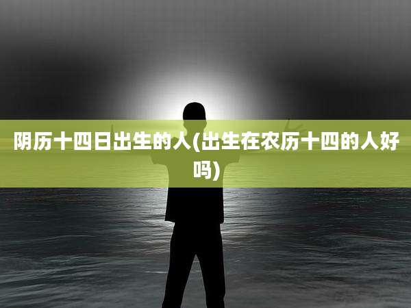 阴历十四日出生的人(出生在农历十四的人好吗)
