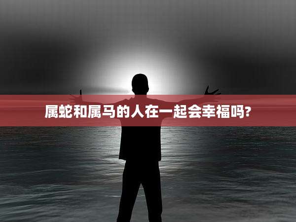属蛇和属马的人在一起会幸福吗?