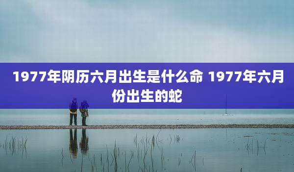 1977年阴历六月出生是什么命 1977年六月份出生的蛇