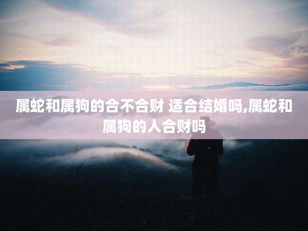 属蛇和属狗的合不合财 适合结婚吗,属蛇和属狗的人合财吗