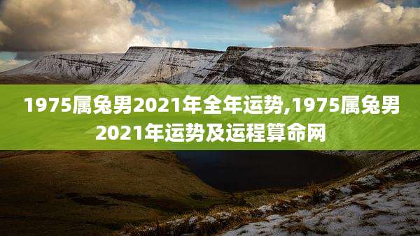 1975属兔男2021年全年运势,1975属兔男2021年运势及运程算命网
