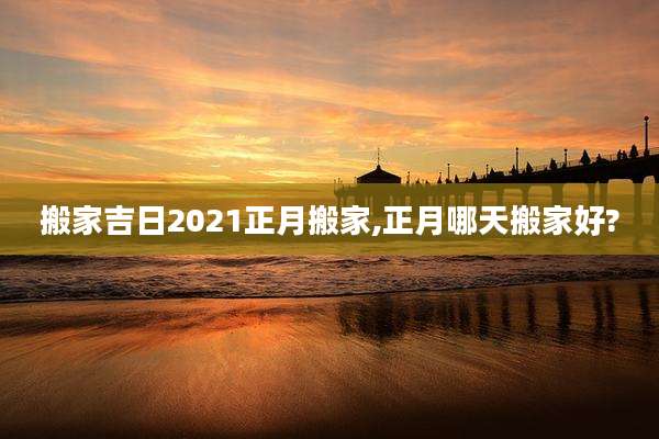 搬家吉日2021正月搬家,正月哪天搬家好?