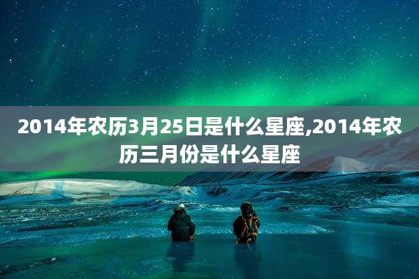 2014年农历3月25日是什么星座,2014年农历三月份是什么星座