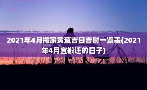 2021年4月搬家黄道吉日吉时一览表(2021年4月宜搬迁的日子)