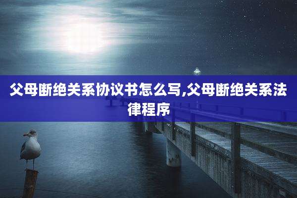 父母断绝关系协议书怎么写,父母断绝关系法律程序