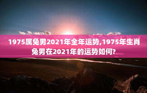 1975属兔男2021年全年运势,1975年生肖兔男在2021年的运势如何?