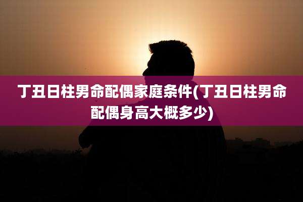 丁丑日柱男命配偶家庭条件(丁丑日柱男命配偶身高大概多少)