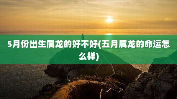 5月份出生属龙的好不好(五月属龙的命运怎么样)