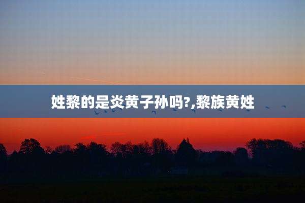 姓黎的是炎黄子孙吗?,黎族黄姓