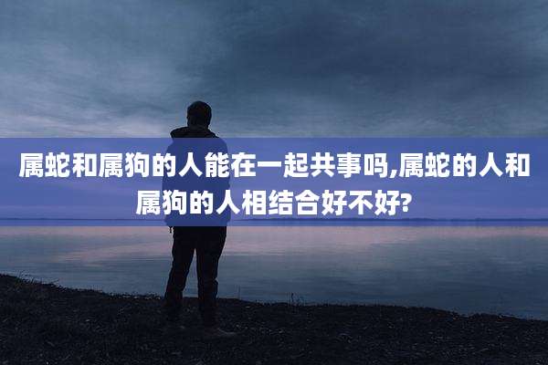 属蛇和属狗的人能在一起共事吗,属蛇的人和属狗的人相结合好不好?