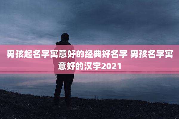 男孩起名字寓意好的经典好名字 男孩名字寓意好的汉字2021