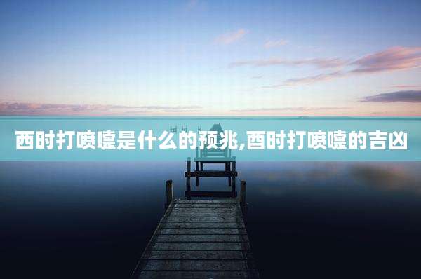 西时打喷嚏是什么的预兆,酉时打喷嚏的吉凶