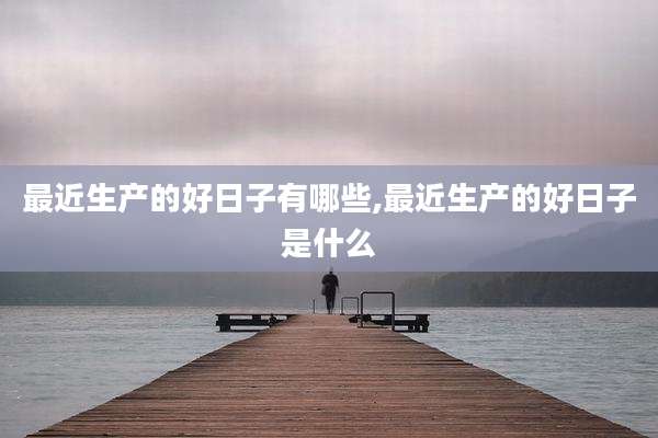 最近生产的好日子有哪些,最近生产的好日子是什么