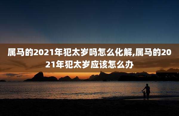 属马的2021年犯太岁吗怎么化解,属马的2021年犯太岁应该怎么办