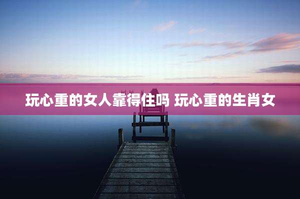 玩心重的女人靠得住吗 玩心重的生肖女