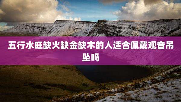 五行水旺缺火缺金缺木的人适合佩戴观音吊坠吗