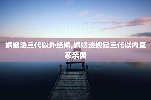婚姻法三代以外结婚,婚姻法规定三代以内直系亲属