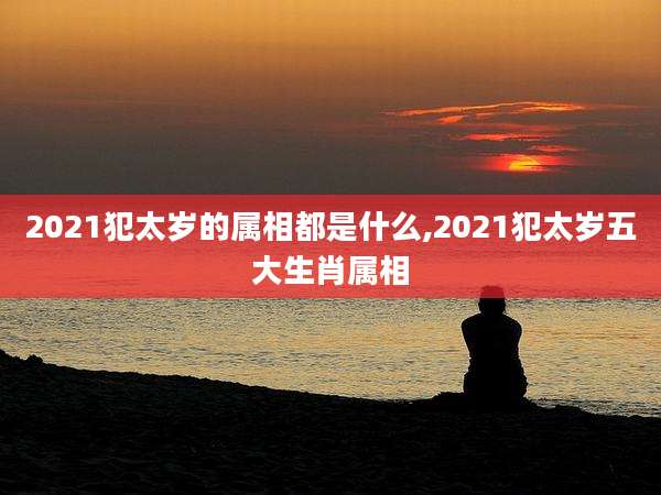 2021犯太岁的属相都是什么,2021犯太岁五大生肖属相