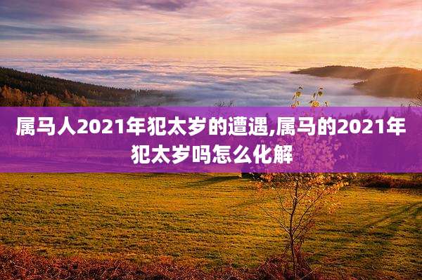 属马人2021年犯太岁的遭遇,属马的2021年犯太岁吗怎么化解