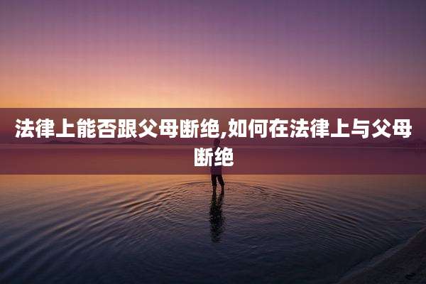 法律上能否跟父母断绝,如何在法律上与父母断绝