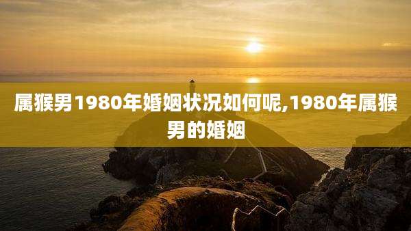 属猴男1980年婚姻状况如何呢,1980年属猴男的婚姻