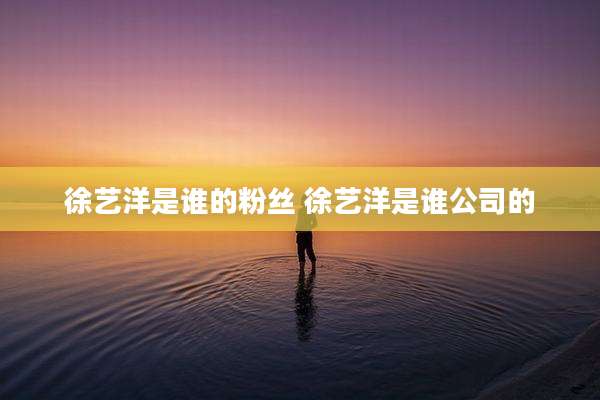 徐艺洋是谁的粉丝 徐艺洋是谁公司的