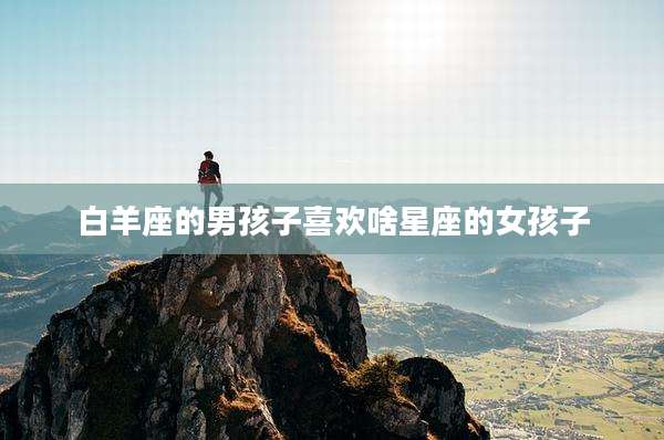 白羊座的男孩子喜欢啥星座的女孩子