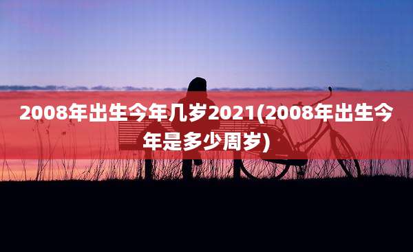 2008年出生今年几岁2021(2008年出生今年是多少周岁)