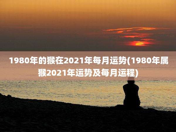 1980年的猴在2021年每月运势(1980年属猴2021年运势及每月运程)