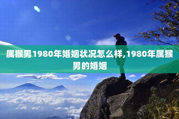 属猴男1980年婚姻状况怎么样,1980年属猴男的婚姻