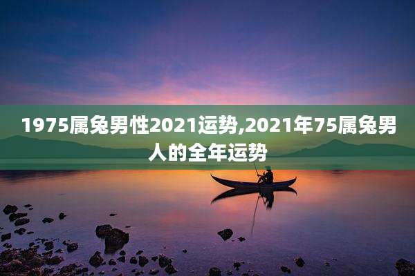 1975属兔男性2021运势,2021年75属兔男人的全年运势