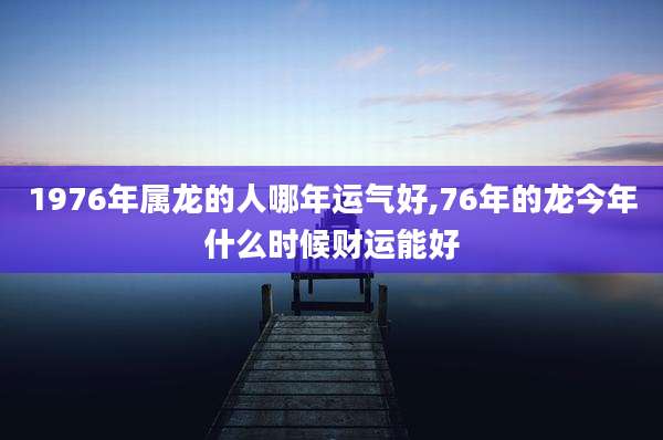 1976年属龙的人哪年运气好,76年的龙今年什么时候财运能好