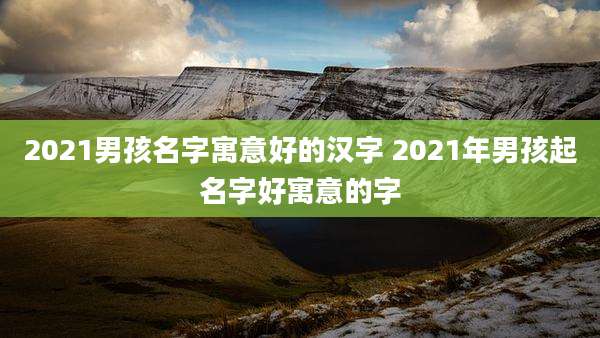 2021男孩名字寓意好的汉字 2021年男孩起名字好寓意的字
