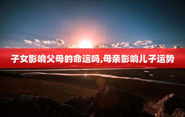 子女影响父母的命运吗,母亲影响儿子运势