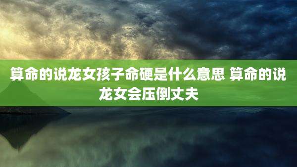 算命的说龙女孩子命硬是什么意思 算命的说龙女会压倒丈夫