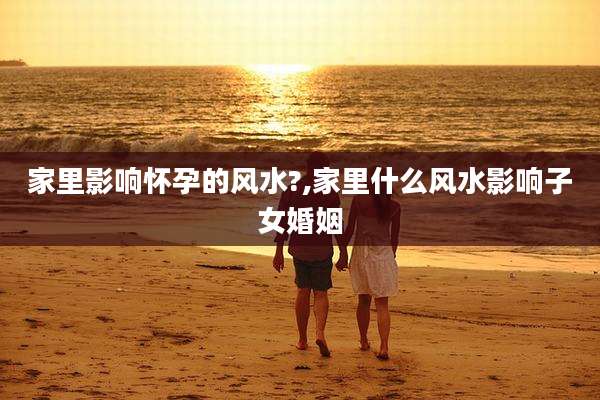 家里影响怀孕的风水?,家里什么风水影响子女婚姻
